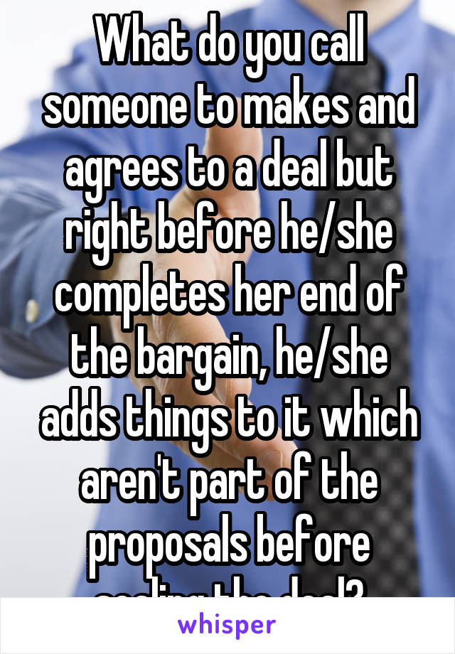 What do you call someone to makes and agrees to a deal but right before he/she completes her end of the bargain, he/she adds things to it which aren't part of the proposals before sealing the deal?