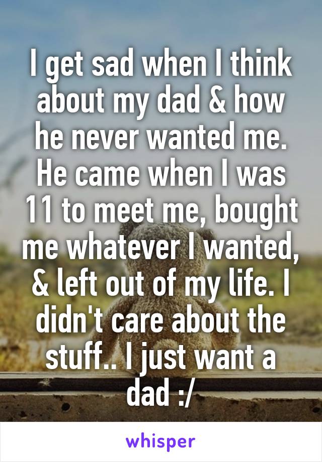 I get sad when I think about my dad & how he never wanted me. He came when I was 11 to meet me, bought me whatever I wanted, & left out of my life. I didn't care about the stuff.. I just want a dad :/