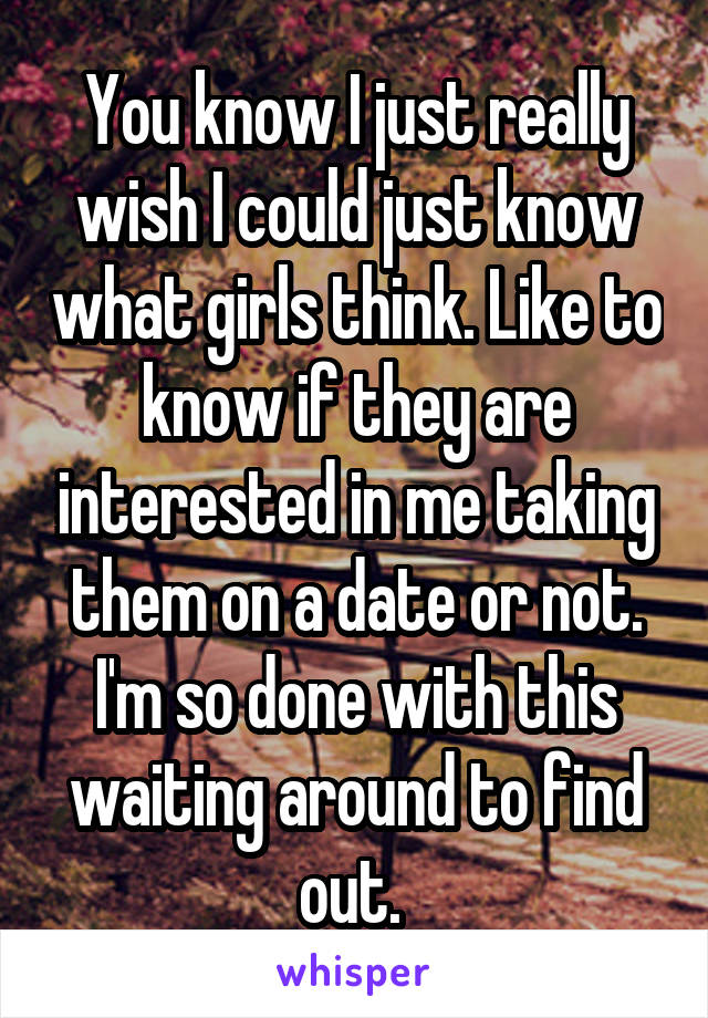 You know I just really wish I could just know what girls think. Like to know if they are interested in me taking them on a date or not. I'm so done with this waiting around to find out. 