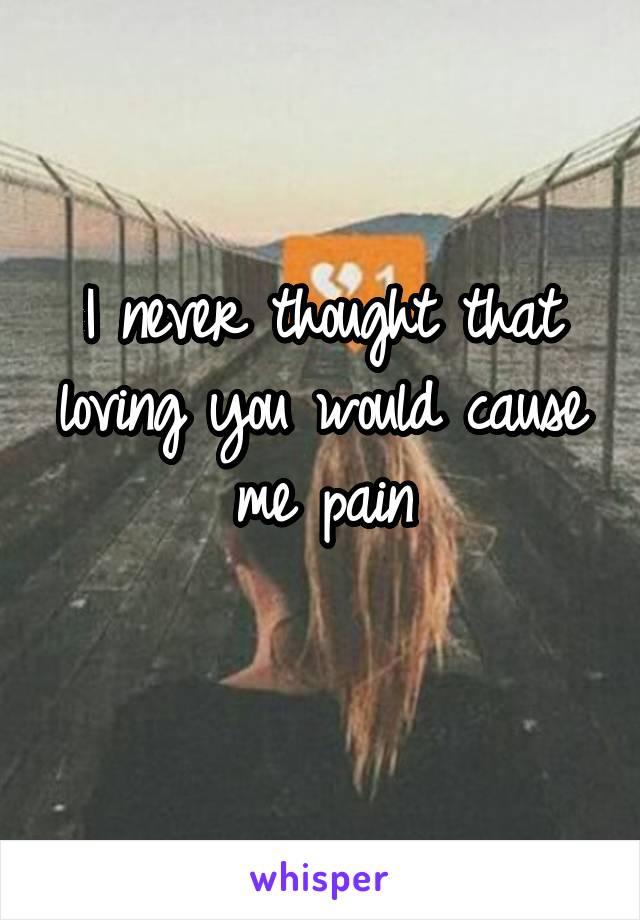 I never thought that loving you would cause me pain
