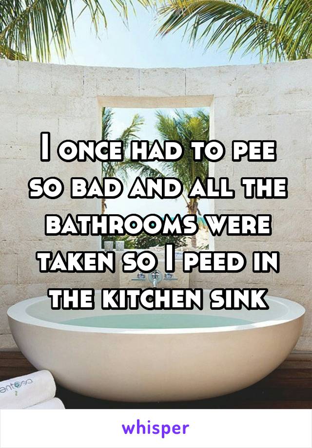 I once had to pee so bad and all the bathrooms were taken so I peed in the kitchen sink