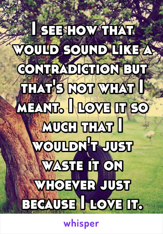 I see how that would sound like a contradiction but that's not what I meant. I love it so much that I wouldn't just waste it on whoever just because I love it.