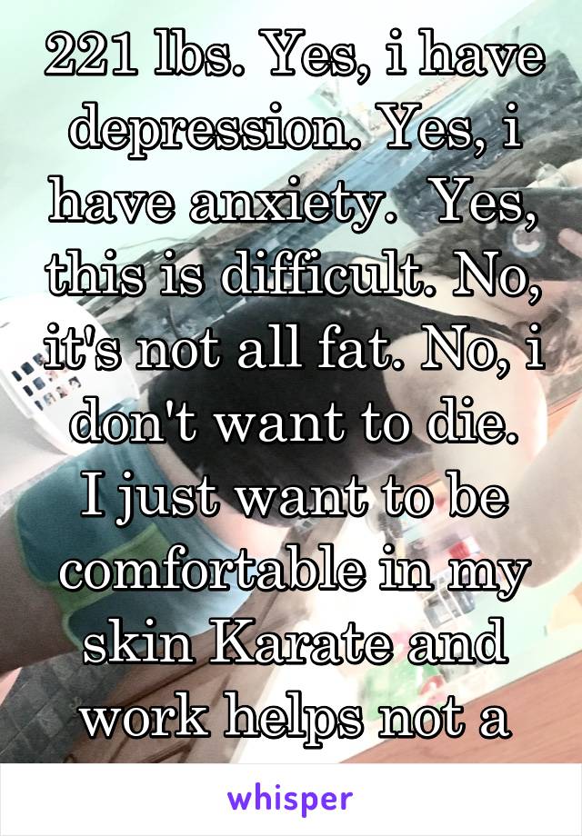 221 lbs. Yes, i have depression. Yes, i have anxiety.  Yes, this is difficult. No, it's not all fat. No, i don't want to die.
I just want to be comfortable in my skin Karate and work helps not a diet