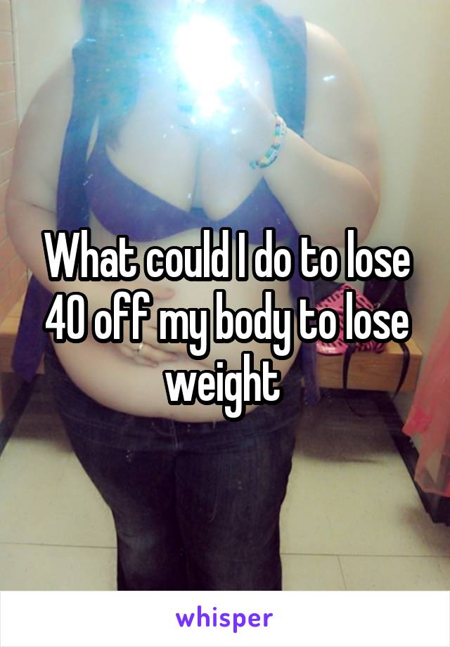 What could I do to lose 40 off my body to lose weight 