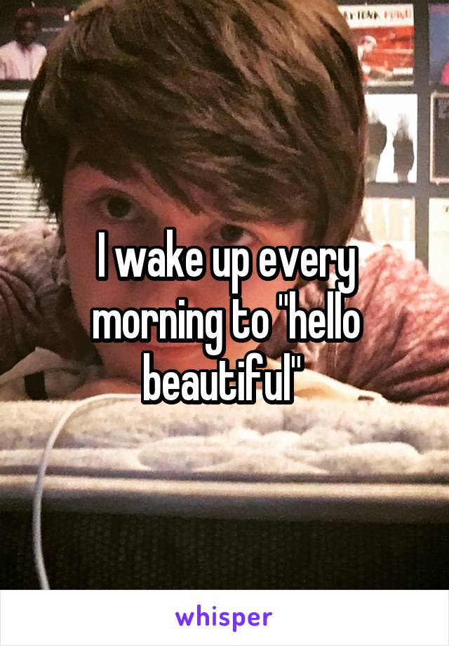 I wake up every morning to "hello beautiful" 