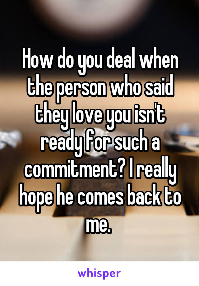 How do you deal when the person who said they love you isn't ready for such a commitment? I really hope he comes back to me. 