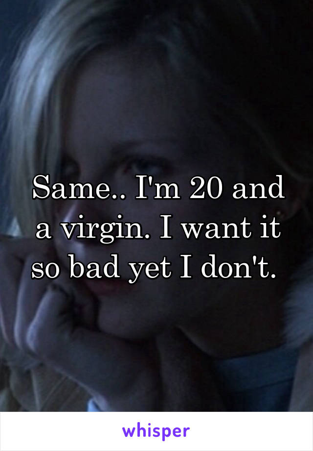 Same.. I'm 20 and a virgin. I want it so bad yet I don't. 