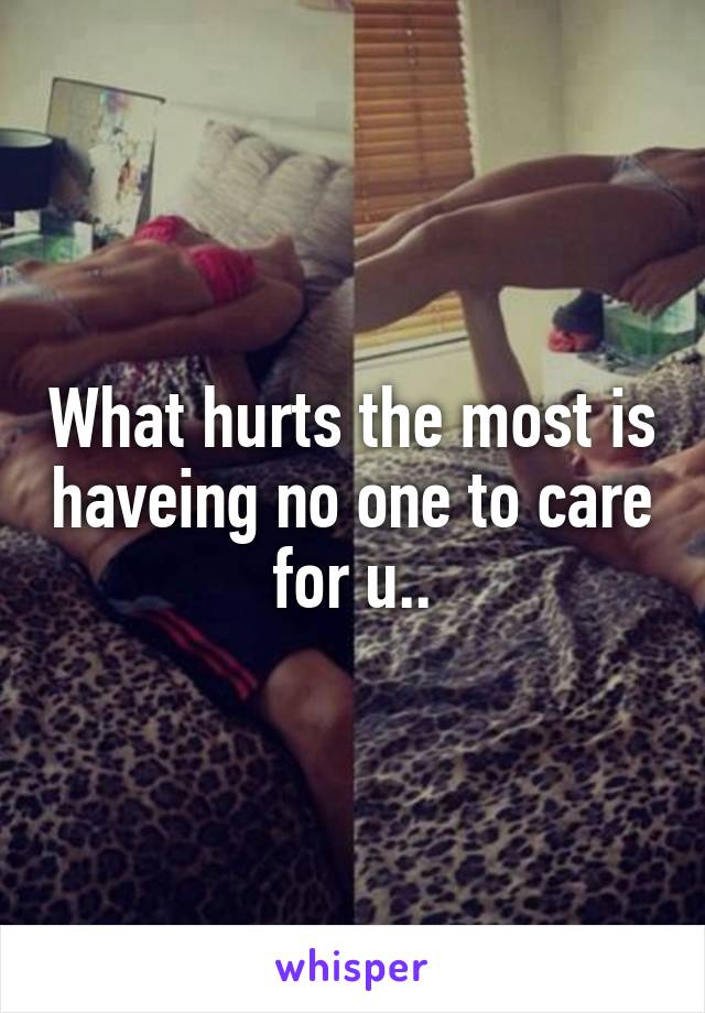 What hurts the most is haveing no one to care for u..