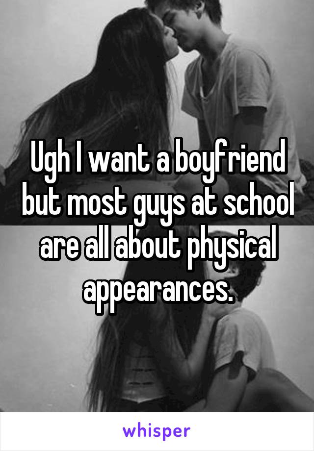 Ugh I want a boyfriend but most guys at school are all about physical appearances.