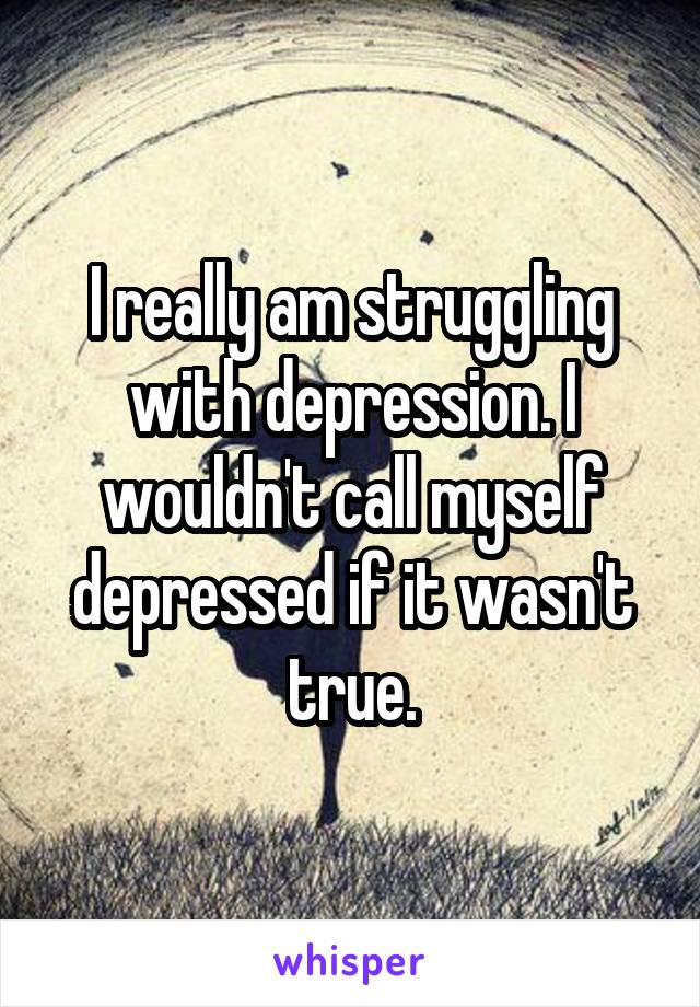 I really am struggling with depression. I wouldn't call myself depressed if it wasn't true.