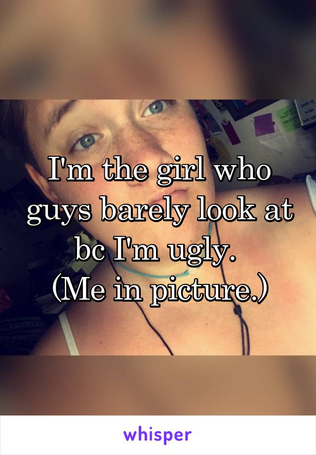 I'm the girl who guys barely look at bc I'm ugly. 
(Me in picture.)