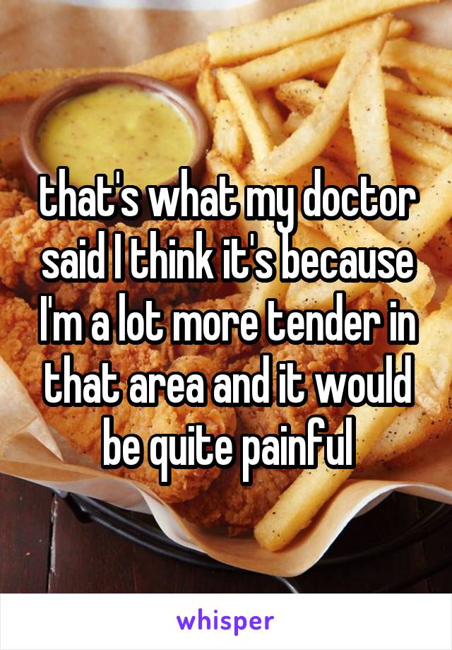 that's what my doctor said I think it's because I'm a lot more tender in that area and it would be quite painful