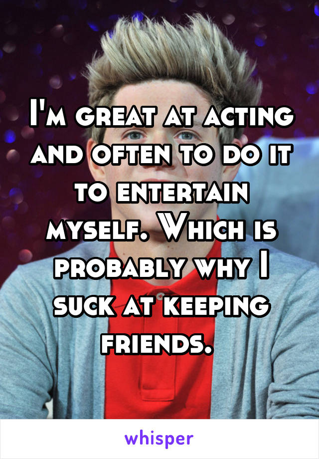 I'm great at acting and often to do it to entertain myself. Which is probably why I suck at keeping friends. 