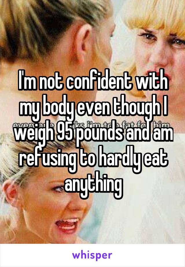 I'm not confident with my body even though I weigh 95 pounds and am refusing to hardly eat anything