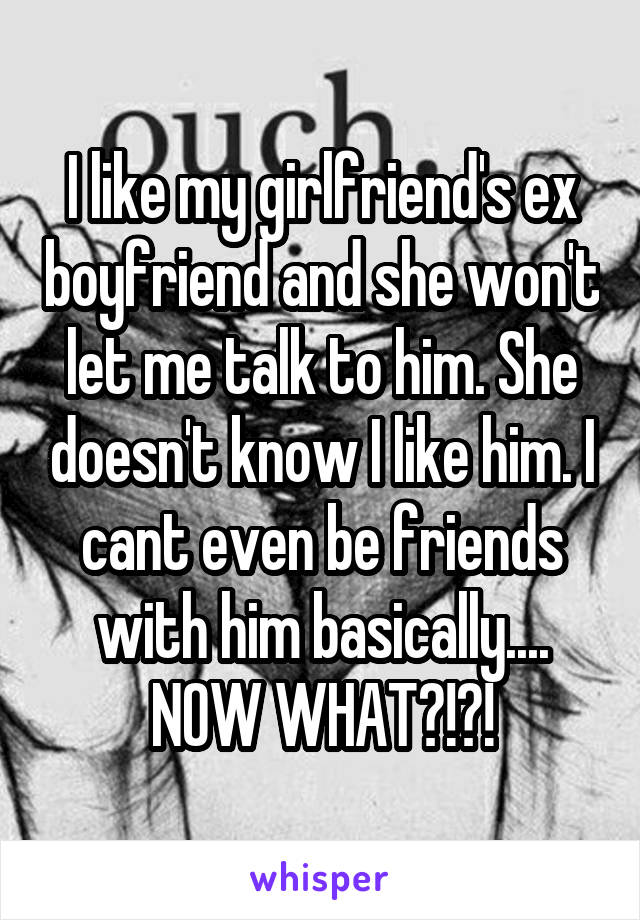 I like my girlfriend's ex boyfriend and she won't let me talk to him. She doesn't know I like him. I cant even be friends with him basically.... NOW WHAT?!?!