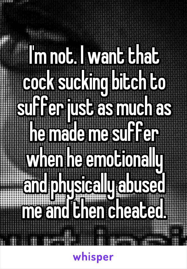 I'm not. I want that cock sucking bitch to suffer just as much as he made me suffer when he emotionally and physically abused me and then cheated.