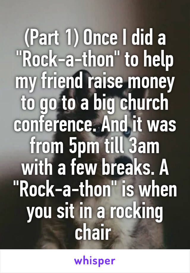 (Part 1) Once I did a "Rock-a-thon" to help my friend raise money to go to a big church conference. And it was from 5pm till 3am with a few breaks. A "Rock-a-thon" is when you sit in a rocking chair 