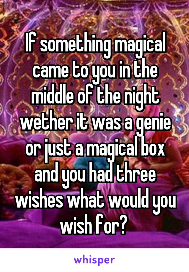 If something magical came to you in the middle of the night wether it was a genie or just a magical box and you had three wishes what would you wish for? 