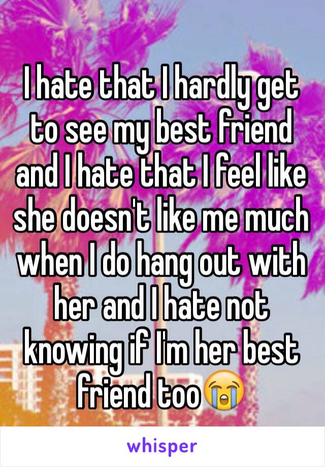 I hate that I hardly get to see my best friend and I hate that I feel like she doesn't like me much when I do hang out with her and I hate not knowing if I'm her best friend too😭