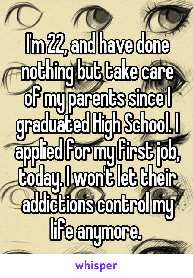 I'm 22, and have done nothing but take care of my parents since I graduated High School. I applied for my first job, today. I won't let their addictions control my life anymore. 