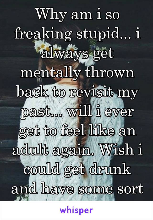 Why am i so freaking stupid... i always get mentally thrown back to revisit my past... will i ever get to feel like an adult again. Wish i could get drunk and have some sort of fun 