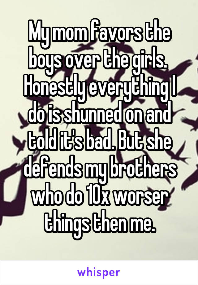 My mom favors the boys over the girls. 
Honestly everything I do is shunned on and told it's bad. But she defends my brothers who do 10x worser things then me.
