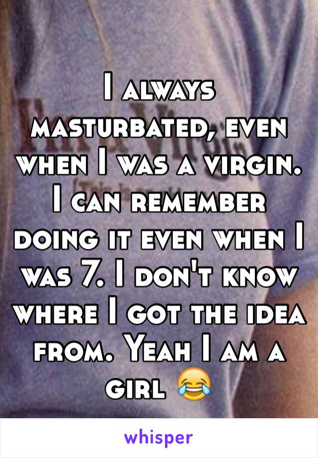 I always masturbated, even when I was a virgin. I can remember doing it even when I was 7. I don't know where I got the idea from. Yeah I am a girl 😂