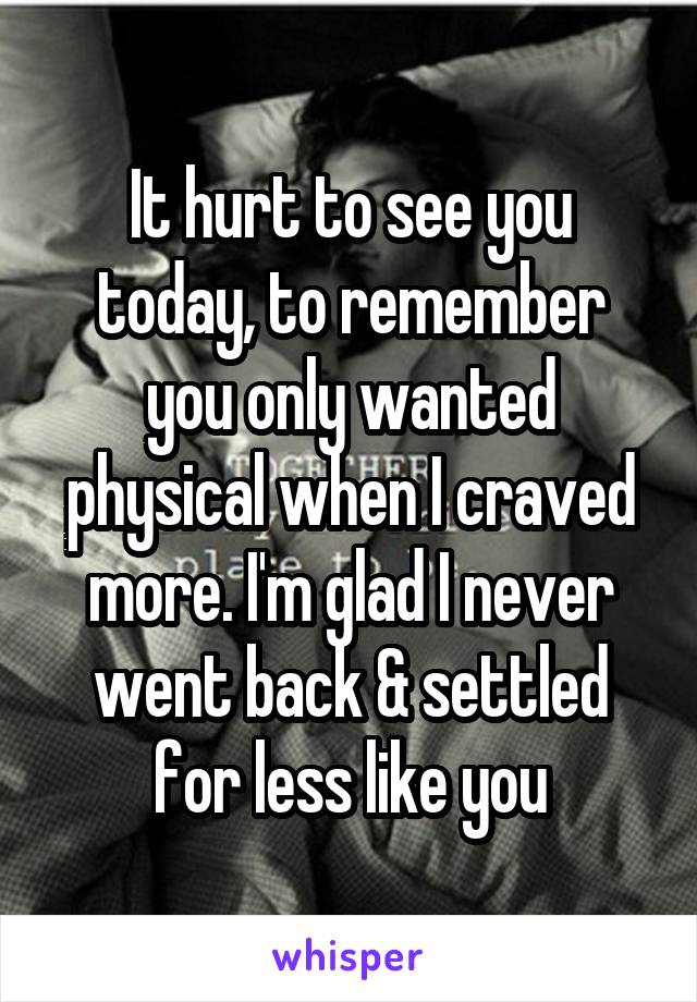 It hurt to see you today, to remember you only wanted physical when I craved more. I'm glad I never went back & settled for less like you