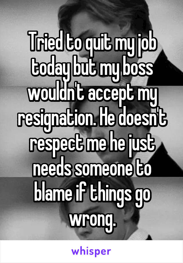 Tried to quit my job today but my boss wouldn't accept my resignation. He doesn't respect me he just needs someone to blame if things go wrong.