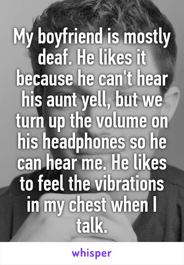 My boyfriend is mostly deaf. He likes it because he can't hear his aunt yell, but we turn up the volume on his headphones so he can hear me. He likes to feel the vibrations in my chest when I talk.