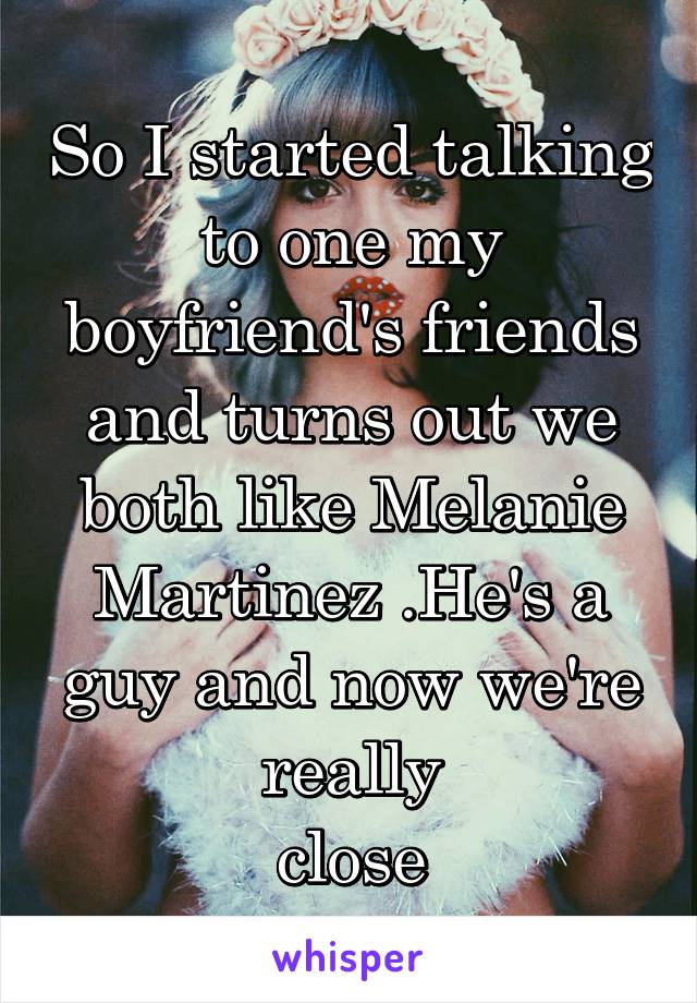 So I started talking to one my boyfriend's friends and turns out we both like Melanie Martinez .He's a guy and now we're really
 close 