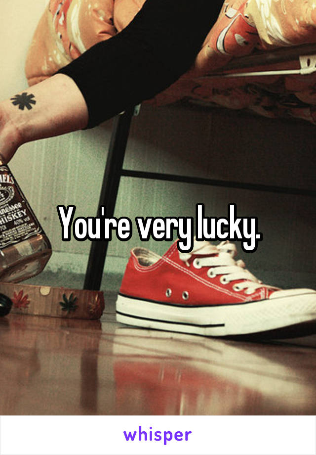 You're very lucky.