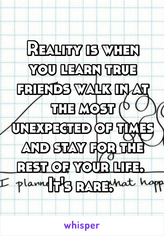 Reality is when you learn true friends walk in at the most unexpected of times and stay for the rest of your life. 
It's rare. 