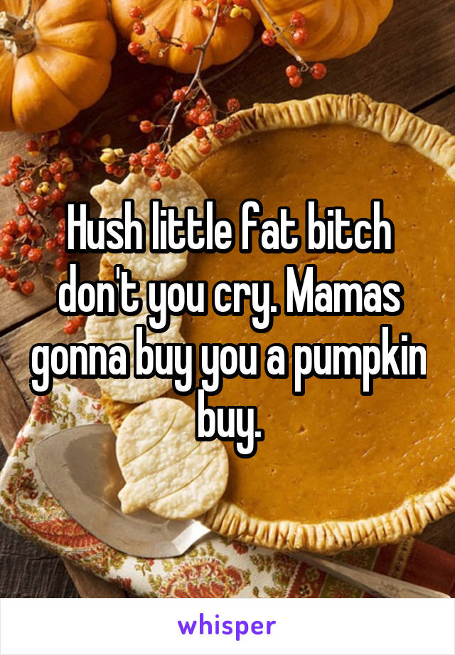 Hush little fat bitch don't you cry. Mamas gonna buy you a pumpkin buy.