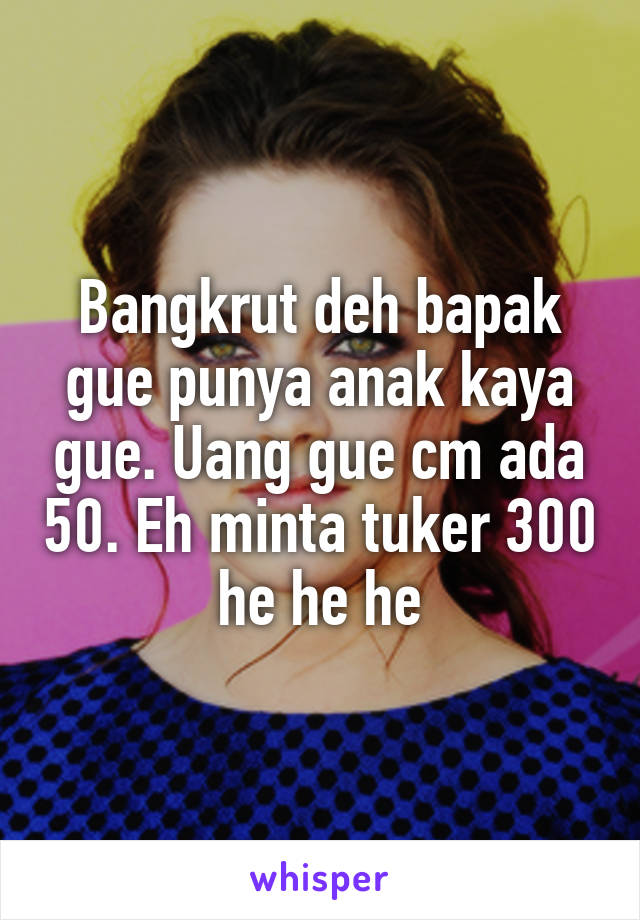 Bangkrut deh bapak gue punya anak kaya gue. Uang gue cm ada 50. Eh minta tuker 300 he he he