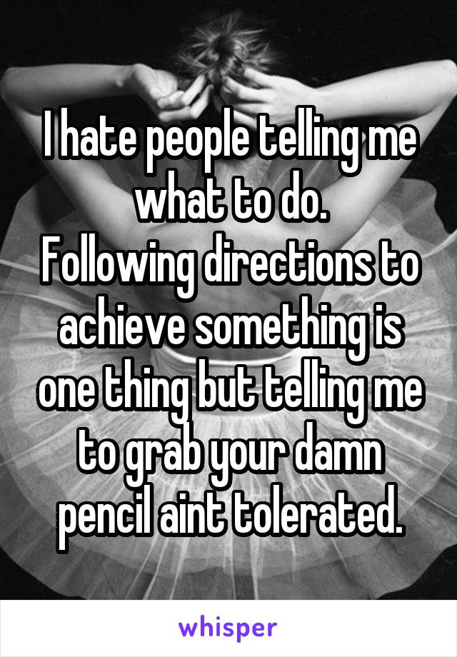 I hate people telling me what to do.
Following directions to achieve something is one thing but telling me to grab your damn pencil aint tolerated.