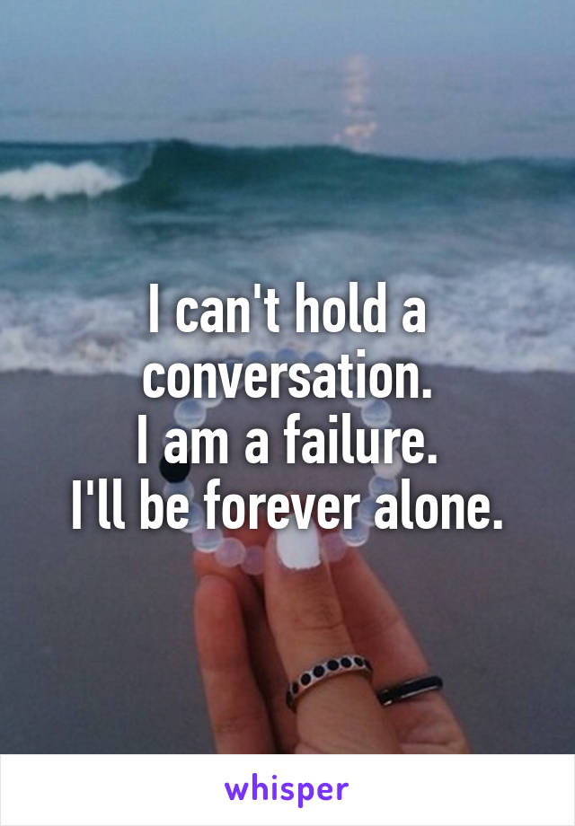 I can't hold a conversation.
I am a failure.
I'll be forever alone.