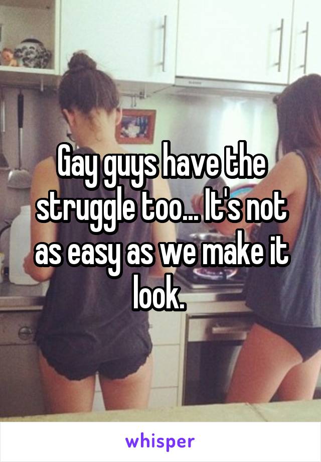 Gay guys have the struggle too... It's not as easy as we make it look. 