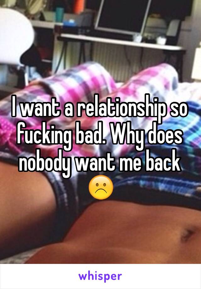 I want a relationship so fucking bad. Why does nobody want me back ☹️