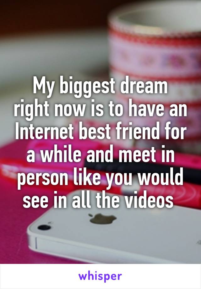 My biggest dream right now is to have an Internet best friend for a while and meet in person like you would see in all the videos 