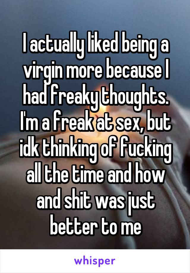 I actually liked being a virgin more because I had freaky thoughts. I'm a freak at sex, but idk thinking of fucking all the time and how and shit was just better to me