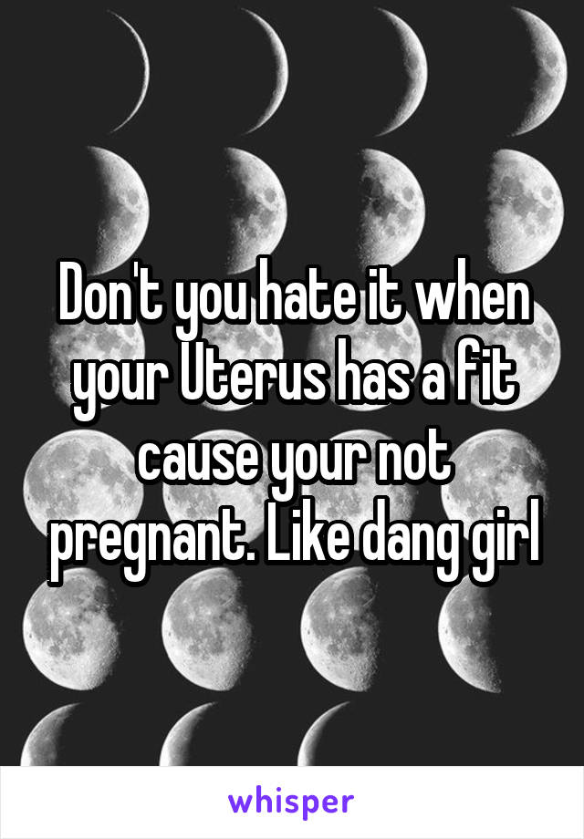 Don't you hate it when your Uterus has a fit cause your not pregnant. Like dang girl