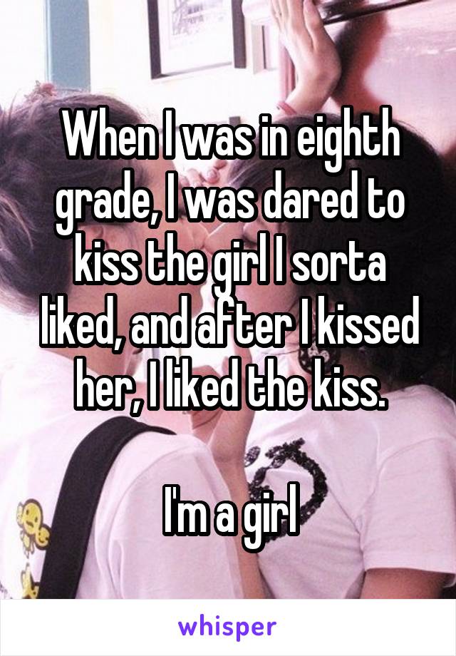 When I was in eighth grade, I was dared to kiss the girl I sorta liked, and after I kissed her, I liked the kiss.

I'm a girl