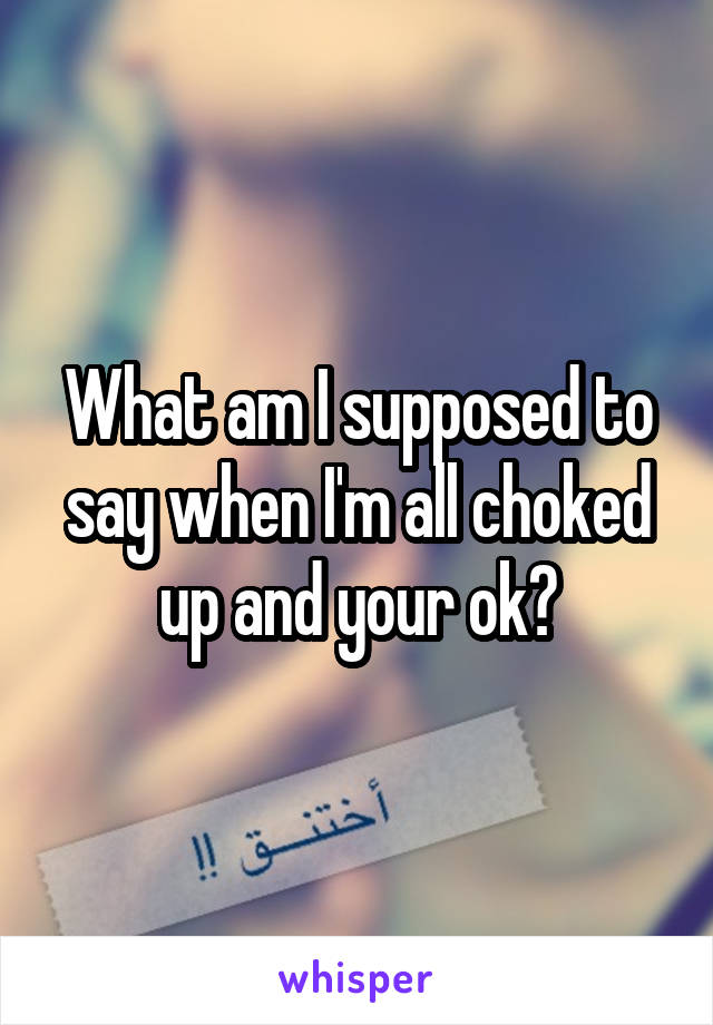 What am I supposed to say when I'm all choked up and your ok?