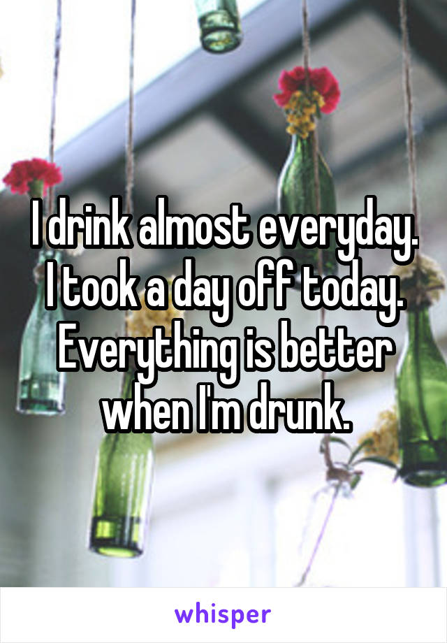 I drink almost everyday. I took a day off today. Everything is better when I'm drunk.