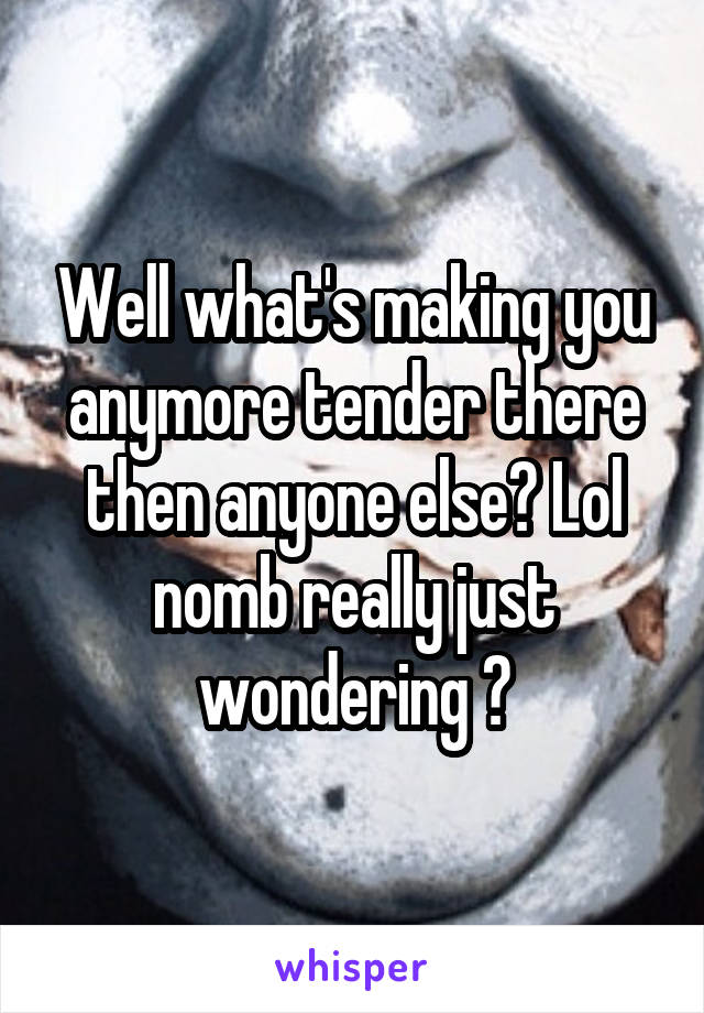 Well what's making you anymore tender there then anyone else? Lol nomb really just wondering ?