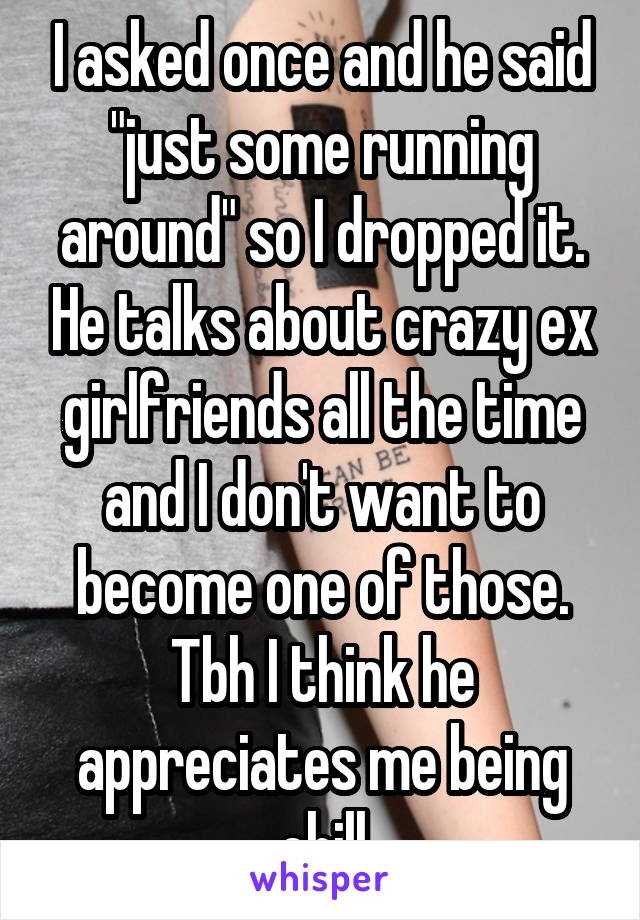 I asked once and he said "just some running around" so I dropped it. He talks about crazy ex girlfriends all the time and I don't want to become one of those. Tbh I think he appreciates me being chill