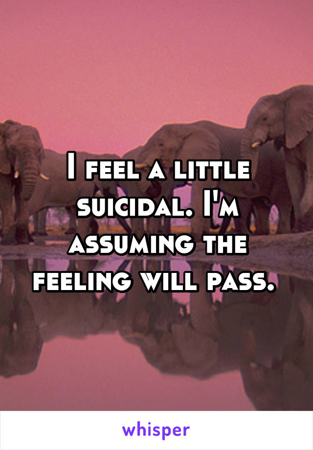 I feel a little suicidal. I'm assuming the feeling will pass. 