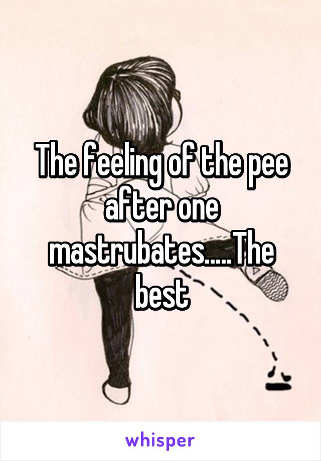 The feeling of the pee after one mastrubates.....The best