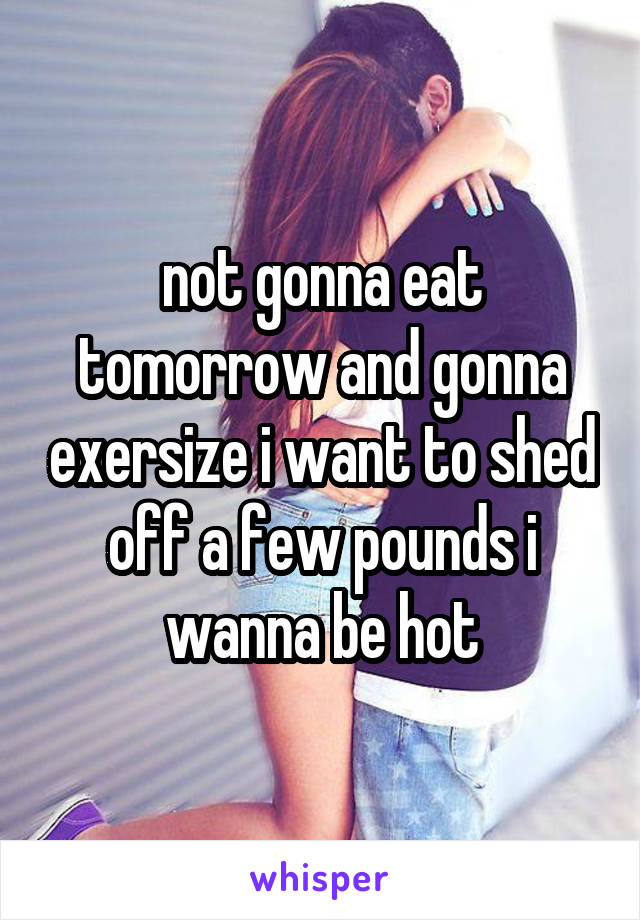 not gonna eat tomorrow and gonna exersize i want to shed off a few pounds i wanna be hot